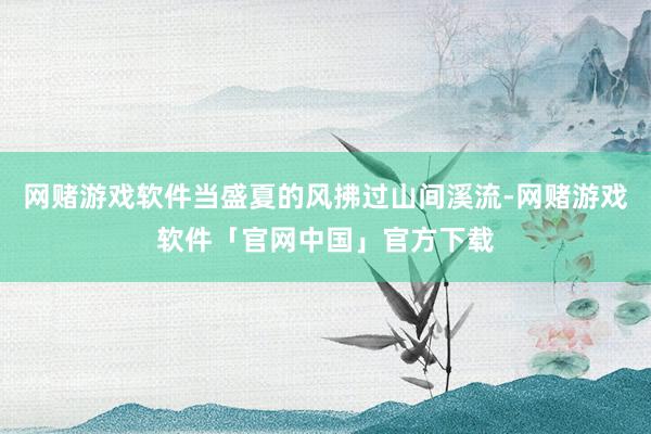 网赌游戏软件当盛夏的风拂过山间溪流-网赌游戏软件「官网中国」官方下载