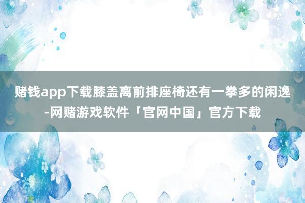 赌钱app下载膝盖离前排座椅还有一拳多的闲逸-网赌游戏软件「官网中国」官方下载
