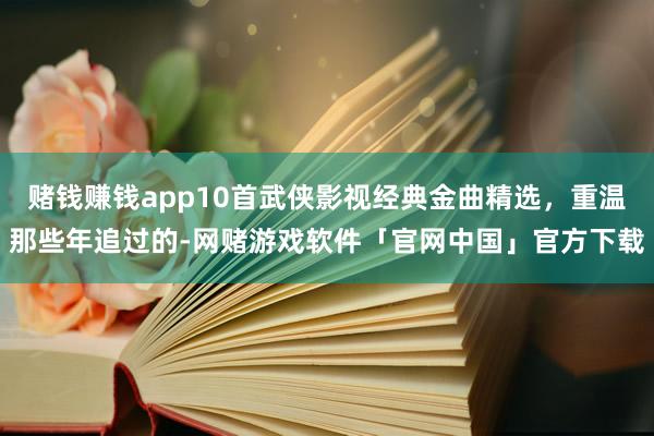 赌钱赚钱app10首武侠影视经典金曲精选，重温那些年追过的-网赌游戏软件「官网中国」官方下载