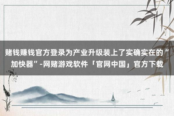 赌钱赚钱官方登录为产业升级装上了实确实在的“加快器”-网赌游戏软件「官网中国」官方下载