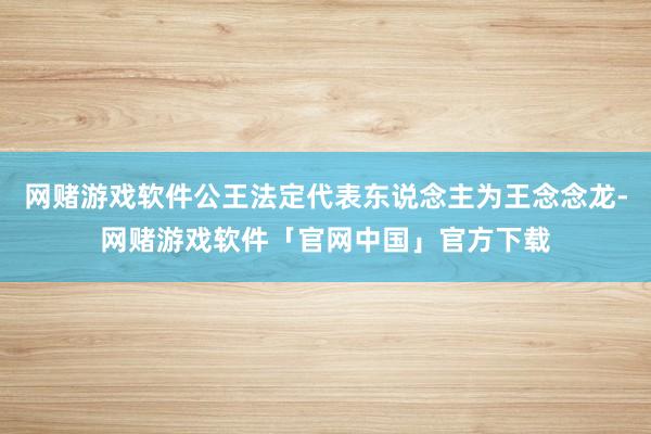 网赌游戏软件公王法定代表东说念主为王念念龙-网赌游戏软件「官网中国」官方下载