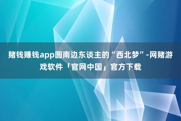 赌钱赚钱app圆南边东谈主的“西北梦”-网赌游戏软件「官网中国」官方下载