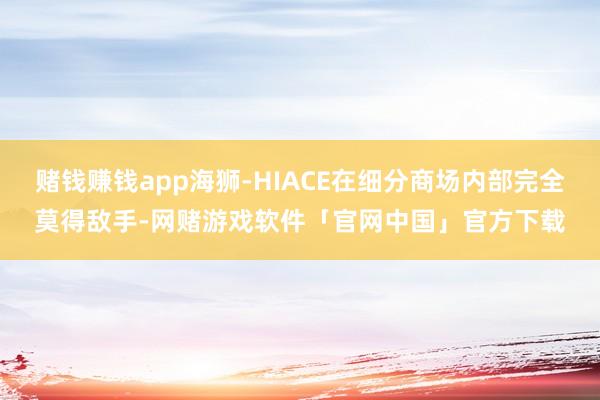 赌钱赚钱app海狮-HIACE在细分商场内部完全莫得敌手-网赌游戏软件「官网中国」官方下载