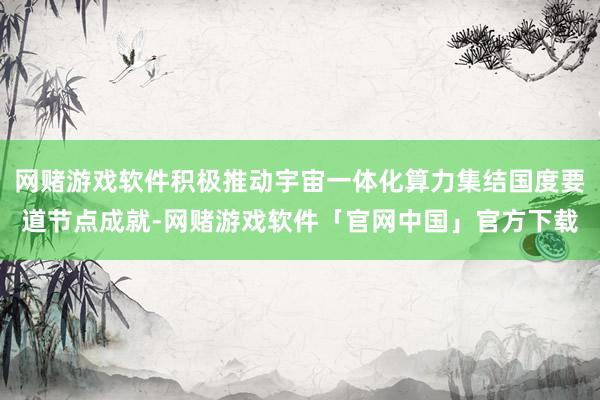 网赌游戏软件积极推动宇宙一体化算力集结国度要道节点成就-网赌游戏软件「官网中国」官方下载