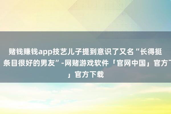 赌钱赚钱app技艺儿子提到意识了又名“长得挺帅、条目很好的男友”-网赌游戏软件「官网中国」官方下载