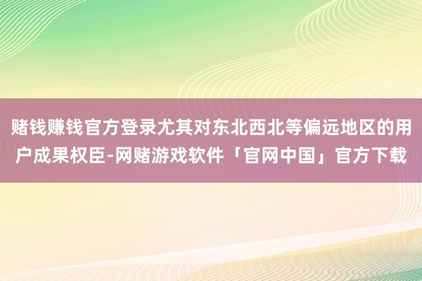 赌钱赚钱官方登录尤其对东北西北等偏远地区的用户成果权臣-网赌游戏软件「官网中国」官方下载