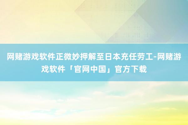 网赌游戏软件正微妙押解至日本充任劳工-网赌游戏软件「官网中国」官方下载