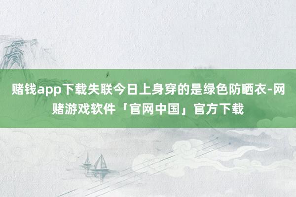 赌钱app下载失联今日上身穿的是绿色防晒衣-网赌游戏软件「官网中国」官方下载