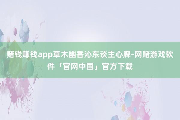 赌钱赚钱app草木幽香沁东谈主心脾-网赌游戏软件「官网中国」官方下载