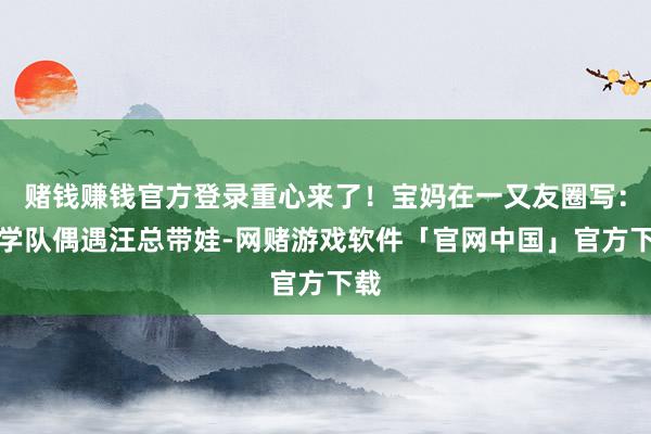 赌钱赚钱官方登录重心来了！宝妈在一又友圈写：研学队偶遇汪总带娃-网赌游戏软件「官网中国」官方下载