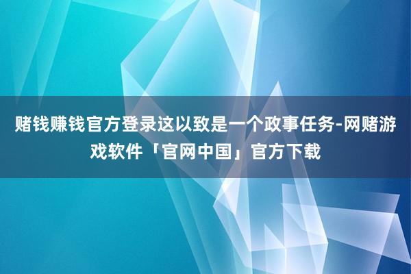 赌钱赚钱官方登录这以致是一个政事任务-网赌游戏软件「官网中国」官方下载