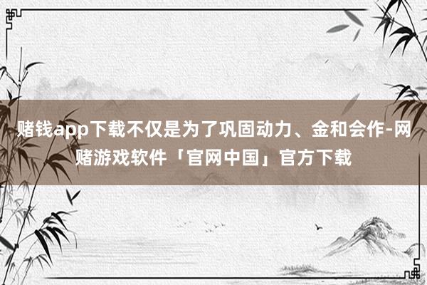 赌钱app下载不仅是为了巩固动力、金和会作-网赌游戏软件「官网中国」官方下载
