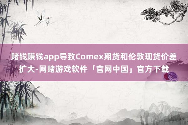 赌钱赚钱app导致Comex期货和伦敦现货价差扩大-网赌游戏软件「官网中国」官方下载