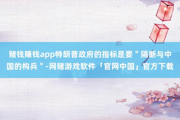 赌钱赚钱app特朗普政府的指标是要＂隔断与中国的构兵＂-网赌游戏软件「官网中国」官方下载