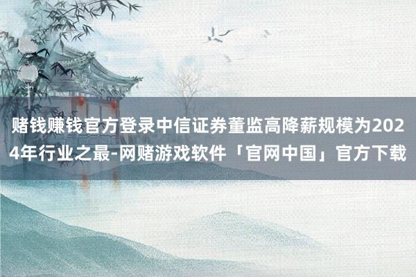 赌钱赚钱官方登录中信证券董监高降薪规模为2024年行业之最-网赌游戏软件「官网中国」官方下载