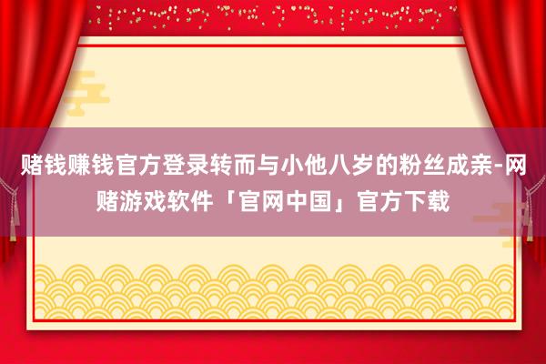 赌钱赚钱官方登录转而与小他八岁的粉丝成亲-网赌游戏软件「官网中国」官方下载
