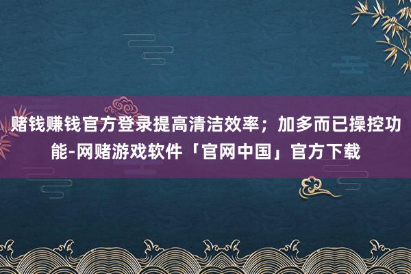 赌钱赚钱官方登录提高清洁效率；加多而已操控功能-网赌游戏软件「官网中国」官方下载