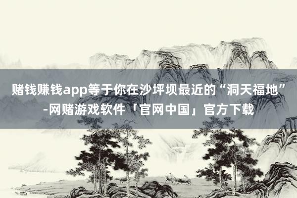赌钱赚钱app等于你在沙坪坝最近的“洞天福地”-网赌游戏软件「官网中国」官方下载