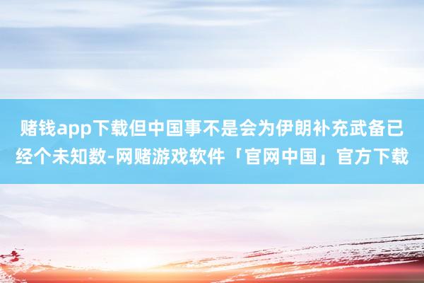 赌钱app下载但中国事不是会为伊朗补充武备已经个未知数-网赌游戏软件「官网中国」官方下载