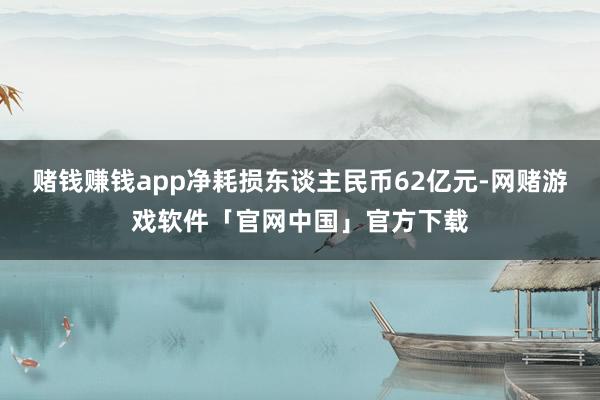 赌钱赚钱app净耗损东谈主民币62亿元-网赌游戏软件「官网中国」官方下载
