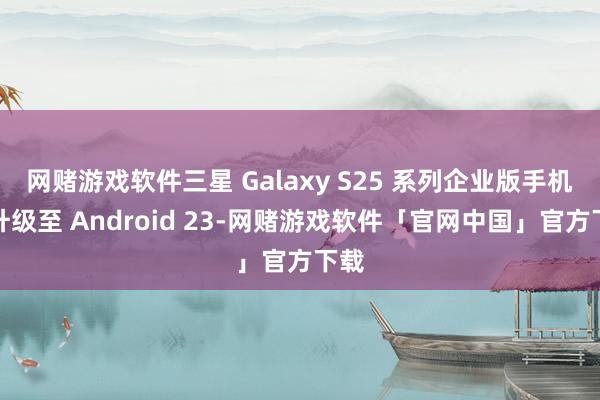 网赌游戏软件三星 Galaxy S25 系列企业版手机可升级至 Android 23-网赌游戏软件「官网中国」官方下载