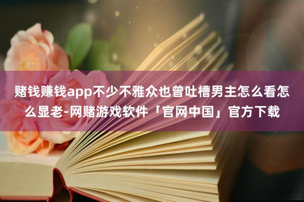 赌钱赚钱app不少不雅众也曾吐槽男主怎么看怎么显老-网赌游戏软件「官网中国」官方下载
