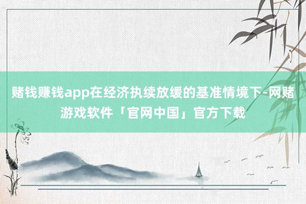赌钱赚钱app在经济执续放缓的基准情境下-网赌游戏软件「官网中国」官方下载
