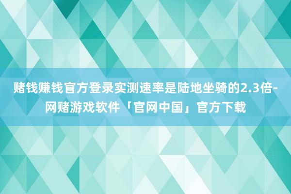 赌钱赚钱官方登录实测速率是陆地坐骑的2.3倍-网赌游戏软件「官网中国」官方下载
