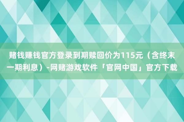 赌钱赚钱官方登录到期赎回价为115元（含终末一期利息）-网赌游戏软件「官网中国」官方下载