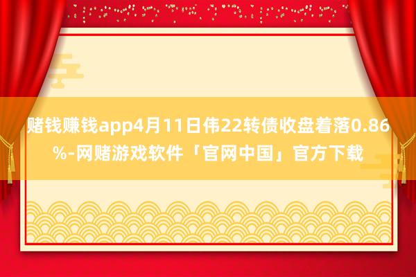 赌钱赚钱app4月11日伟22转债收盘着落0.86%-网赌游戏软件「官网中国」官方下载