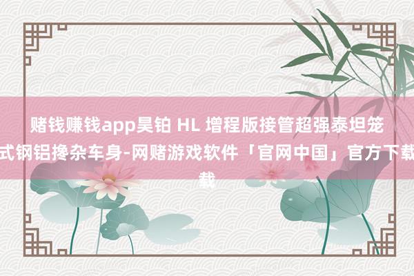 赌钱赚钱app昊铂 HL 增程版接管超强泰坦笼式钢铝搀杂车身-网赌游戏软件「官网中国」官方下载
