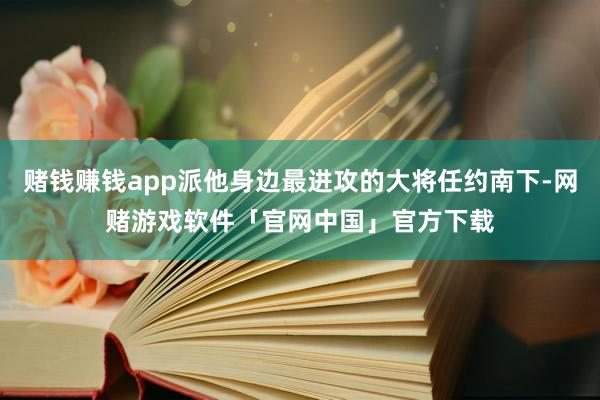 赌钱赚钱app派他身边最进攻的大将任约南下-网赌游戏软件「官网中国」官方下载