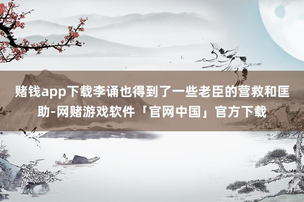 赌钱app下载李诵也得到了一些老臣的营救和匡助-网赌游戏软件「官网中国」官方下载