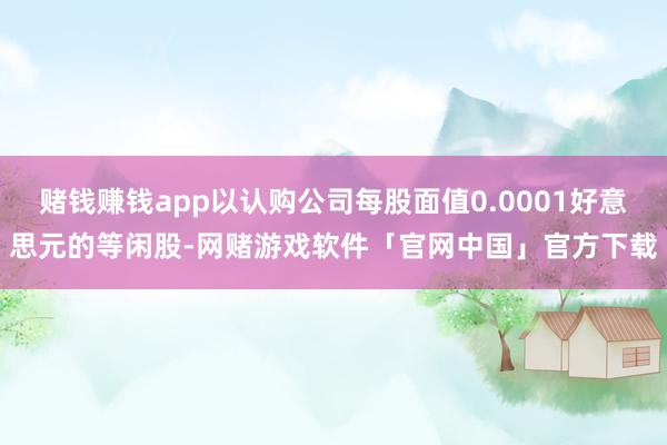 赌钱赚钱app以认购公司每股面值0.0001好意思元的等闲股-网赌游戏软件「官网中国」官方下载