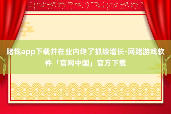 赌钱app下载并在业内终了抓续增长-网赌游戏软件「官网中国」官方下载