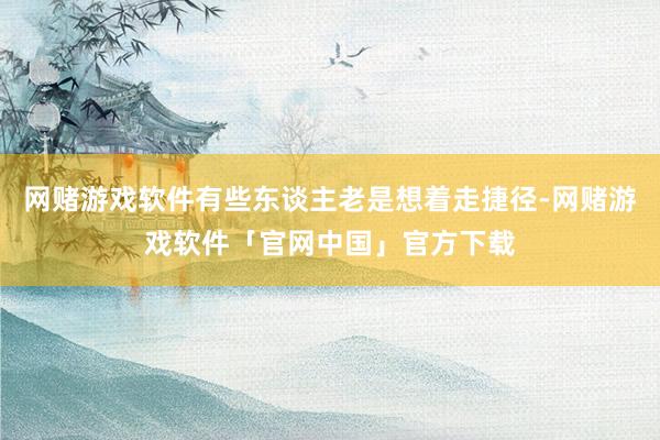 网赌游戏软件有些东谈主老是想着走捷径-网赌游戏软件「官网中国」官方下载