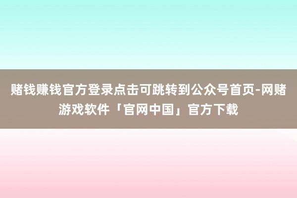 赌钱赚钱官方登录点击可跳转到公众号首页-网赌游戏软件「官网中国」官方下载