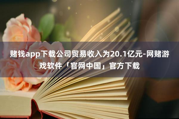 赌钱app下载公司贸易收入为20.1亿元-网赌游戏软件「官网中国」官方下载