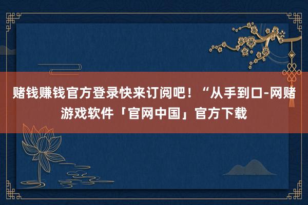 赌钱赚钱官方登录快来订阅吧!“从手到口-网赌游戏软件「官网中国」官方下载