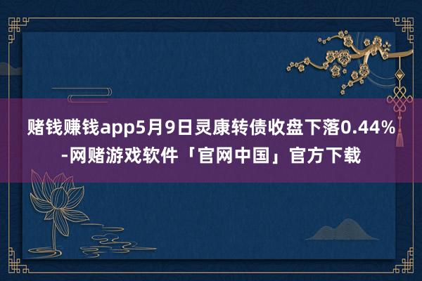 赌钱赚钱app5月9日灵康转债收盘下落0.44%-网赌游戏软件「官网中国」官方下载