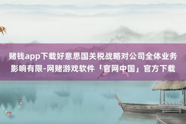 赌钱app下载好意思国关税战略对公司全体业务影响有限-网赌游戏软件「官网中国」官方下载