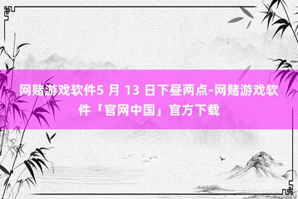网赌游戏软件5 月 13 日下昼两点-网赌游戏软件「官网中国」官方下载