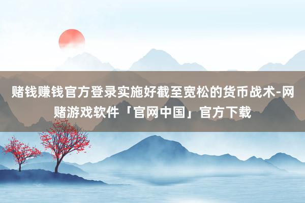 赌钱赚钱官方登录实施好截至宽松的货币战术-网赌游戏软件「官网中国」官方下载