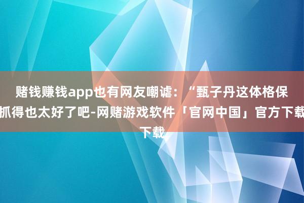 赌钱赚钱app也有网友嘲谑：“甄子丹这体格保抓得也太好了吧-网赌游戏软件「官网中国」官方下载