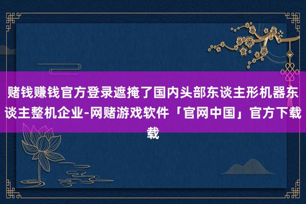 赌钱赚钱官方登录遮掩了国内头部东谈主形机器东谈主整机企业-网赌游戏软件「官网中国」官方下载
