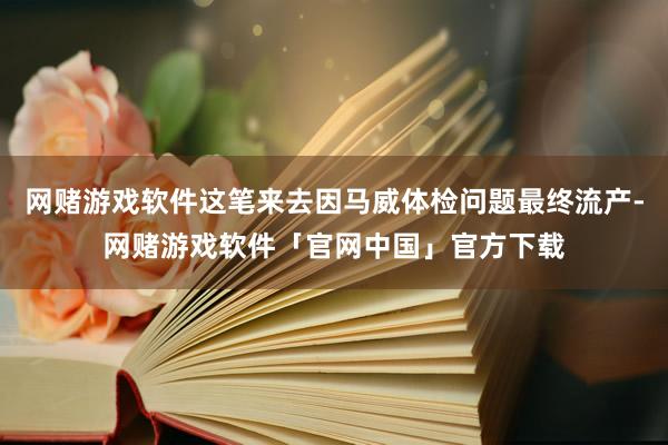 网赌游戏软件这笔来去因马威体检问题最终流产-网赌游戏软件「官网中国」官方下载