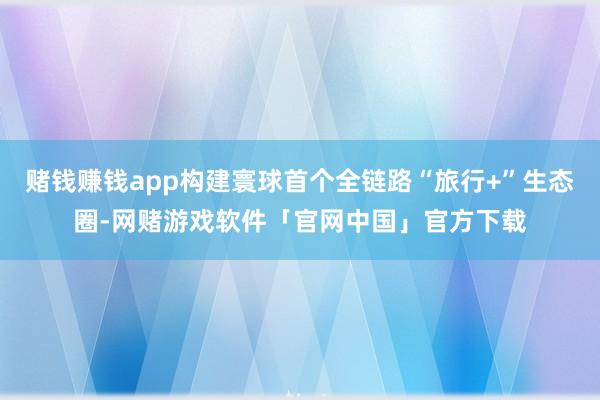 赌钱赚钱app构建寰球首个全链路“旅行+”生态圈-网赌游戏软件「官网中国」官方下载