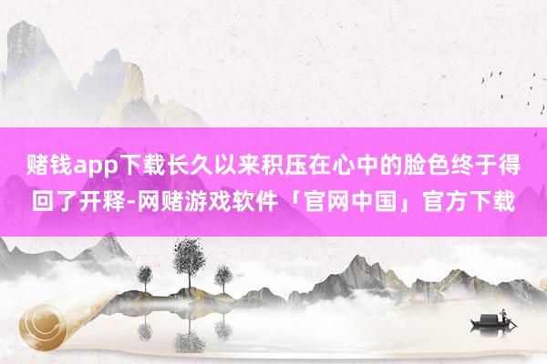 赌钱app下载长久以来积压在心中的脸色终于得回了开释-网赌游戏软件「官网中国」官方下载