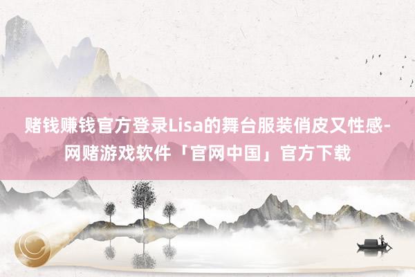 赌钱赚钱官方登录Lisa的舞台服装俏皮又性感-网赌游戏软件「官网中国」官方下载