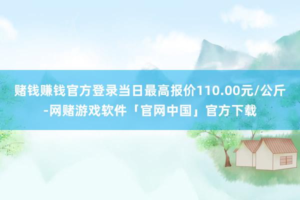 赌钱赚钱官方登录当日最高报价110.00元/公斤-网赌游戏软件「官网中国」官方下载